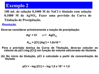 Exemplo 2 
100 mL de solução 0,1000 M de NaCl é titulado com solução 
0,1000 M de AgNO3. Fazer uma previsão da Curva de 
Titulação de Precipitação. 
Resolução. 
Deve-se considerar primeiramente a reação de precipitação: 
Para a previsão teórica da Curva de Titulação, deve-se calcular os 
valores de pCl (-log [Cl-]) em função do volume adicionado do titulante 
(A) No início da titulação, pCl é calculado a partir da concentração do 
titulado 
Ag+ + Cl- AgCl(s) 
KPS = [Cl-] [Ag+] = 1,0x10-10 
pCl = - log [Cl-] = - log 1,0 x 10-1 = 1,0 
 