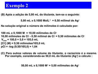 Exemplo 2 
(B) Após a adição de 5,00 mL do titulante, tem-se o seguinte: 
5,00 mL x 0,1000 MolL-1 = 0,50 milimol de Ag+ 
Na solução original o número de milimoles é calculado por: 
100 mL x 0,1000 M = 10,00 milimoles de Cl- 
10,00 milimoles de Cl- - 0,50 milimol de Cl- = 9,50 milimoles de Cl- 
Vtotal = 100,0 + 5,0 = 105,0 mL 
[Cl-] (M) = 9,50 milimoles/105,0 mL 
pCl = -log (9,50/105,0) = 1,04 
(C) Para outros valores de volume do titulante, o raciocínio é o mesmo. 
Por exemplo, considerando-se 50,0 mL do titulante (Ag+) o cálculo : 
50,00 mL x 0,1000 M1 = 5,00 milimoles de Ag+ 
 