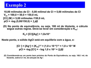 Exemplo 2 
10,00 milimoles de Cl- - 5,00 milimol de Cl- = 5,00 milimoles de Cl- 
Vtotal = 100,0 + 50,0 = 150,0 mL 
[Cl-] (M ) = 5,00 milimoles /150,0 mL 
pCl = -log (5,00/150,0) = 1,48 
(D) No ponto de equivalência, ou seja, 100 ml de titulante, o cálculo 
segue outras regras. Deve-se levar em consideração o KPS: 
KPS = [Cl-][Ag+] = 1,0x10-10 
Neste ponto, o sólido AgCl está em equilíbrio com a água, e: 
[Cl -] = [Ag+] = (KPS)1/2 = (1,0 x 10-10)1/2 = 1,0 x 10-5 M 
pCl = -log [Cl-] = - log 1,0 x 10-5 = 5,00 
(E) Considerando-se um ponto bem próximo do Ponto de Equivalência, ou seja, 100,1 mL do 
titulante, sobra 0,1 mL de solução de Ag+: 
 