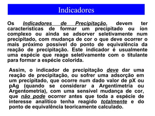 Indicadores 
Os Indicadores de Precipitação, devem ter 
características de formar um precipitado ou íon 
complexo ou ainda se adsorver seletivamente num 
precipitado, com mudança de cor o que deve ocorrer o 
mais próximo possível do ponto de equivalência da 
reação de precipitação. Este indicador é usualmente 
uma espécie que reage seletivamente com o titulante 
para formar a espécie colorida. 
Assim, o indicador de precipitação deve dar uma 
reação de precipitação, ou sofrer uma adsorção em 
um precipitado, que ocorre num dado valor de pX ou 
pAg (quando se considerar a Argentimetria ou 
Argentometria), com uma sensível mudança de cor, 
que não pode ocorrer antes que toda a espécie de 
interesse analítico tenha reagido totalmente e do 
ponto de equivalência teoricamente calculado. 
 