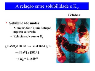 A relação entre solubilidade e Ksp 
• Solubilidade molar 
– A molaridade numa solução 
aquosa saturada 
– Relacionada com o Kps 
g BaSO4/100 mL → mol BaSO4/L 
→ [Ba2+] e [SO4 
2-] 
→ Kps = 1,1x10-10 
Celobar 
 