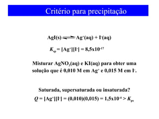 Critério para precipitação 
AgI(s) Ag+(aq) + I-(aq) 
Ksp = [Ag+][I-] = 8,5x10-17 
Misturar AgNO3(aq) e KI(aq) para obter uma 
solução que é 0,010 M em Ag+ e 0,015 M em I-. 
Saturada, supersaturada ou insaturada? 
Q = [Ag+][I-] = (0,010)(0,015) = 1,5x10-4 > Kps 
 