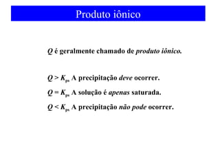 Produto iônico 
Q é geralmente chamado de produto iônico. 
Q > Kps A precipitação deve ocorrer. 
Q = Kps A solução é apenas saturada. 
Q < Kps A precipitação não pode ocorrer. 
 