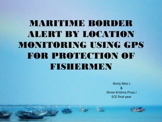 MARITIME BORDER
ALERT BY LOCATION
MONITORING USING GPS
FOR PROTECTION OF
FISHERMEN
Shirly Mini J
&
Shree Krishna Priya J
ECE final year
 