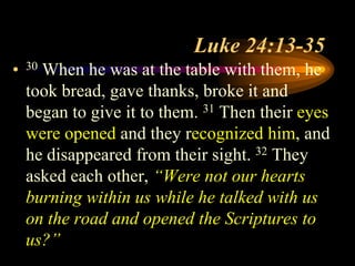 Luke 24:13-35
• 30 When he was at the table with them, he
took bread, gave thanks, broke it and
began to give it to them. 31 Then their eyes
were opened and they recognized him, and
he disappeared from their sight. 32 They
asked each other, “Were not our hearts
burning within us while he talked with us
on the road and opened the Scriptures to
us?”
 