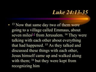 Luke 24:13-35
• 13 Now that same day two of them were
going to a village called Emmaus, about
seven miles[a] from Jerusalem. 14 They were
talking with each other about everything
that had happened. 15 As they talked and
discussed these things with each other,
Jesus himself came up and walked along
with them; 16 but they were kept from
recognizing him
 