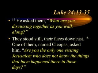 Luke 24:13-35
• 17 He asked them, “What are you
discussing together as you walk
along?”
• They stood still, their faces downcast. 18
One of them, named Cleopas, asked
him, “Are you the only one visiting
Jerusalem who does not know the things
that have happened there in these
days?”
 