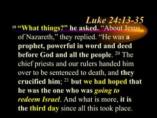 Luke 24:13-35
19 “What things?” he asked. “About Jesus
of Nazareth,” they replied. “He was a
prophet, powerful in word and deed
before God and all the people. 20 The
chief priests and our rulers handed him
over to be sentenced to death, and they
crucified him; 21 but we had hoped that
he was the one who was going to
redeem Israel. And what is more, it is
the third day since all this took place.
 