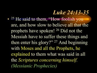 Luke 24:13-35
• 25 He said to them, “How foolish you
are, and how slow to believe all that the
prophets have spoken! 26 Did not the
Messiah have to suffer these things and
then enter his glory?” 27 And beginning
with Moses and all the Prophets, he
explained to them what was said in all
the Scriptures concerning himself.
(Messianic Prophecies)
 