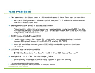 3Contains Forward-Looking Statements
Value Proposition
l  We have taken significant steps to mitigate the impact of these factors on our earnings
„  Reduced 2015 Adjusted EPS1 guidance by $0.05, despite $0.18 of headwinds; maintained cash
flow and long-term growth rates
l  Management track record of successful execution
„  Reducing risk by exiting non-core markets and recycling capital; improving profitability (one-third
reduction in overhead); capital allocation (20% Parent debt reduction, 10% share count reduction
and profitable platform expansions)
l  Highly visible growth through 2018
„  Largely funded construction program; $1.5 billion equity investment in existing construction
program, 70% already funded; drives 6%-8% EPS growth in 2017-2018
„  10%-15% annual free cash flow growth (2015-2018); average EPS growth ~5% annually
(2015-2018)
l  Attractive free cash flow valuation
„  $1.175 billion Proportional Free Cash Flow in 2015, offers ~13% free cash flow yield1,2
l  Competitive dividend with above-average growth
„  $0.10 quarterly dividend (3.3% annual yield), expected to grow 10% annually
1.  A non-GAAP financial measure. See Appendix for definition.
2.  Based on mid-point of 2015 guidance of $1,000-$1,350 million and market cap of $8.6 billion.
 