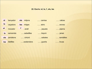 ...... banyador ...... mitjons ...... camisa ...... calces
...... caçadora ...... mitges ...... abric ...... anorac
...... mocador ...... anell ...... jaqueta ...... pijama
...... samarreta ......sabatilles ...... biquini ...... jersei
...... pantalons ...... cinturó ......sabates ...... sandàlies
. ..... .faldilles ......sostenidors ...... guants ....... brusa
22. Escriu: el, la, l’, els, les
la
el
el
la
els
les
els
les
l’
 