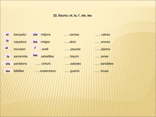 ...... banyador ...... mitjons ...... camisa ...... calces
...... caçadora ...... mitges ...... abric ...... anorac
...... mocador ...... anell ...... jaqueta ...... pijama
...... samarreta ......sabatilles ...... biquini ...... jersei
...... pantalons ...... cinturó ......sabates ...... sandàlies
. ..... .faldilles ......sostenidors ...... guants ....... brusa
22. Escriu: el, la, l’, els, les
la
el
el
la
els
les
els
les
l’
les
 