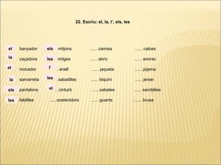 ...... banyador ...... mitjons ...... camisa ...... calces
...... caçadora ...... mitges ...... abric ...... anorac
...... mocador ...... anell ...... jaqueta ...... pijama
...... samarreta ......sabatilles ...... biquini ...... jersei
...... pantalons ...... cinturó ......sabates ...... sandàlies
. ..... .faldilles ......sostenidors ...... guants ....... brusa
22. Escriu: el, la, l’, els, les
la
el
el
la
els
les
els
les
l’
les
el
 