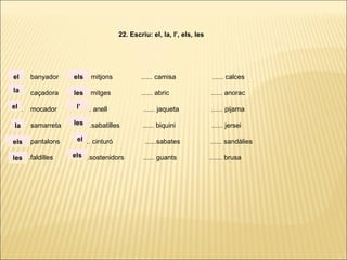 ...... banyador ...... mitjons ...... camisa ...... calces
...... caçadora ...... mitges ...... abric ...... anorac
...... mocador ...... anell ...... jaqueta ...... pijama
...... samarreta ......sabatilles ...... biquini ...... jersei
...... pantalons ...... cinturó ......sabates ...... sandàlies
. ..... .faldilles ......sostenidors ...... guants ....... brusa
22. Escriu: el, la, l’, els, les
la
el
el
la
els
les
els
les
l’
les
el
els
 