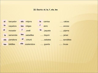 ...... banyador ...... mitjons ...... camisa ...... calces
...... caçadora ...... mitges ...... abric ...... anorac
...... mocador ...... anell ...... jaqueta ...... pijama
...... samarreta ......sabatilles ...... biquini ...... jersei
...... pantalons ...... cinturó ......sabates ...... sandàlies
. ..... .faldilles ......sostenidors ...... guants ....... brusa
22. Escriu: el, la, l’, els, les
la
el
el
la
els
les
els
les
l’
les
el
els
la
l’
la
 