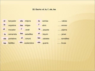 ...... banyador ...... mitjons ...... camisa ...... calces
...... caçadora ...... mitges ...... abric ...... anorac
...... mocador ...... anell ...... jaqueta ...... pijama
...... samarreta ......sabatilles ...... biquini ...... jersei
...... pantalons ...... cinturó ......sabates ...... sandàlies
. ..... .faldilles ......sostenidors ...... guants ....... brusa
22. Escriu: el, la, l’, els, les
la
el
el
la
els
les
els
les
l’
les
el
els
la
l’
la
el
les
els
 