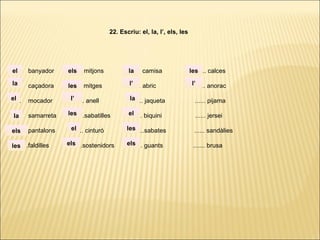 ...... banyador ...... mitjons ...... camisa ...... calces
...... caçadora ...... mitges ...... abric ...... anorac
...... mocador ...... anell ...... jaqueta ...... pijama
...... samarreta ......sabatilles ...... biquini ...... jersei
...... pantalons ...... cinturó ......sabates ...... sandàlies
. ..... .faldilles ......sostenidors ...... guants ....... brusa
22. Escriu: el, la, l’, els, les
la
el
el
la
els
les
els
les
l’
les
el
els
la
l’
la
el
les
els
les
l’
 