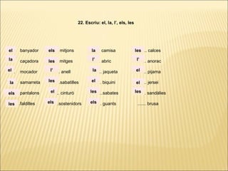 ...... banyador ...... mitjons ...... camisa ...... calces
...... caçadora ...... mitges ...... abric ...... anorac
...... mocador ...... anell ...... jaqueta ...... pijama
...... samarreta ......sabatilles ...... biquini ...... jersei
...... pantalons ...... cinturó ......sabates ...... sandàlies
. ..... .faldilles ......sostenidors ...... guants ....... brusa
22. Escriu: el, la, l’, els, les
la
el
el
la
els
les
els
les
l’
les
el
els
la
l’
la
el
les
els
les
l’
el
el
les
 