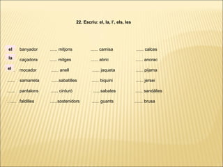 ...... banyador ...... mitjons ...... camisa ...... calces
...... caçadora ...... mitges ...... abric ...... anorac
...... mocador ...... anell ...... jaqueta ...... pijama
...... samarreta ......sabatilles ...... biquini ...... jersei
...... pantalons ...... cinturó ......sabates ...... sandàlies
. ..... .faldilles ......sostenidors ...... guants ....... brusa
22. Escriu: el, la, l’, els, les
la
el
el
 