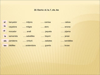 ...... banyador ...... mitjons ...... camisa ...... calces
...... caçadora ...... mitges ...... abric ...... anorac
...... mocador ...... anell ...... jaqueta ...... pijama
...... samarreta ......sabatilles ...... biquini ...... jersei
...... pantalons ...... cinturó ......sabates ...... sandàlies
. ..... .faldilles ......sostenidors ...... guants ....... brusa
22. Escriu: el, la, l’, els, les
la
el
el
la
els
les
 