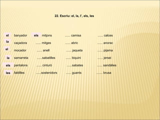 ...... banyador ...... mitjons ...... camisa ...... calces
...... caçadora ...... mitges ...... abric ...... anorac
...... mocador ...... anell ...... jaqueta ...... pijama
...... samarreta ......sabatilles ...... biquini ...... jersei
...... pantalons ...... cinturó ......sabates ...... sandàlies
. ..... .faldilles ......sostenidors ...... guants ....... brusa
22. Escriu: el, la, l’, els, les
la
el
el
la
els
les
els
 