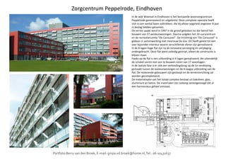 Zorgcentrum Peppelrode, Eindhoven
In de wijk Woensel in Eindhoven is het bestaande woonzorgcentrum
Peppelrode gerenoveerd en uitgebreid. Deze complexe operatie heeft
zich in een aantal fasen voltrokken, die bij elkaar opgeteld ongeveer 8 jaar
in beslag hebben genomen.
De eerste spade werd in 1997 in de grond gestoken en dat betrof het
bouwen van 37 aanleunwoningen. Daarna volgden het 24-uurscentrum
en de recreatieruimte "De Caroussel". De inrichting van "De Caroussel" is
gedaan in samenwerking met mevrouw De Vos. Dit heeft geleid tot een
zeer bijzonder interieur waarin verschillende sferen zijn gerealiseerd.
In de 8 lagen hoge flat zijn na de renovatie verzorging en verpleging
ondergebracht. Deze flat werd volledig gestript, alleen de constructie is
blijven staan.
Haaks op de flat is een uitbreiding in 4 lagen gerealiseerd, die uiteindelijk
de schakel vormt met een te bouwen toren van 17 woonlagen.
In de laatste fase is er ook een verbindingsbrug op de 1e verdieping
gemaakt tussen de aanleunwoningen en de 4-laagse uitbreiding van de
flat. De resterende gebouwen zijn gesloopt en de terreininrichting zal
worden gecompleteerd.
De materialisatie van het totale complex bestaat uit baksteen, glas,De materialisatie van het totale complex bestaat uit baksteen, glas,
aluminium en beton. De materialen zijn zodanig samengevoegd dat er
een harmonieus geheel ontstaat.
Portfolio Berry van den Broek, E-mail: gmpa.vd.broek@home.nl,Tel.: 06-10431637.
 