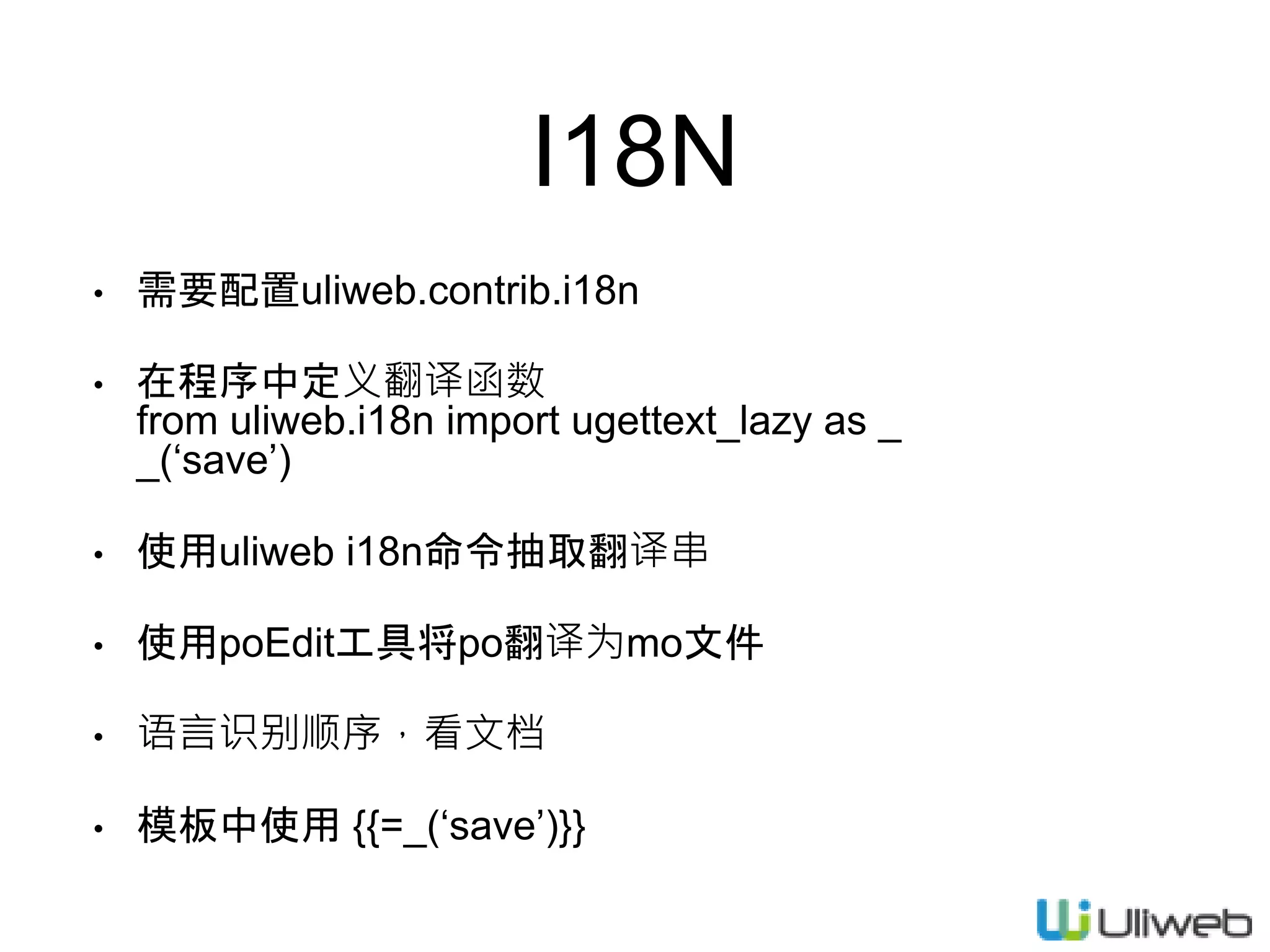I18N
• 需要配置uliweb.contrib.i18n
• 在程序中定义翻译函数
from uliweb.i18n import ugettext_lazy as _
_(‘save’)
• 使用uliweb i18n命令抽取翻译串
• 使用poEdit工具将po翻译为mo文件
• 语言识别顺序，看文档
• 模板中使用 {{=_(‘save’)}}
 