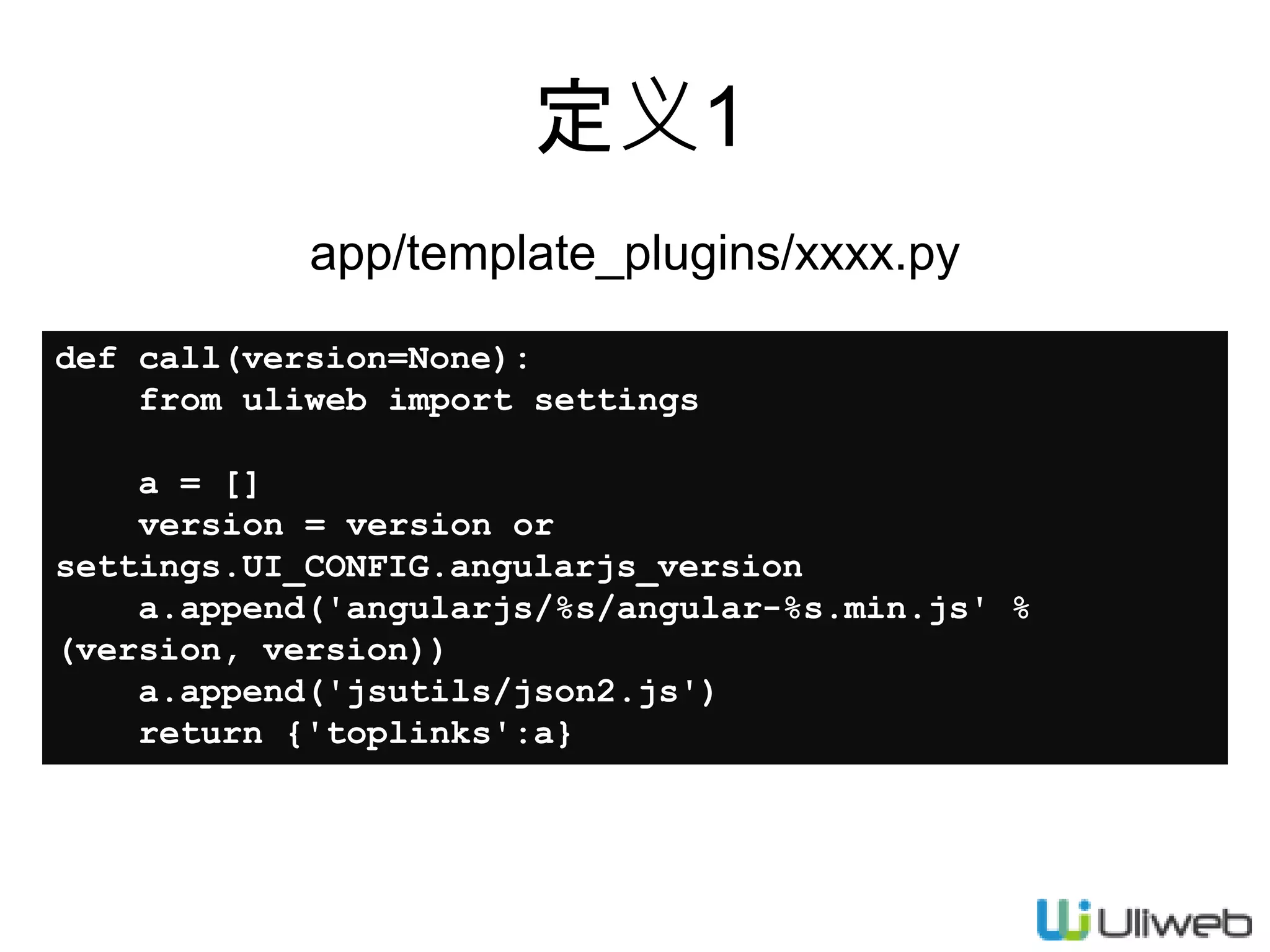 定义1
app/template_plugins/xxxx.py
def call(version=None):
from uliweb import settings
a = []
version = version or
settings.UI_CONFIG.angularjs_version
a.append('angularjs/%s/angular-%s.min.js' %
(version, version))
a.append('jsutils/json2.js')
return {'toplinks':a}
 