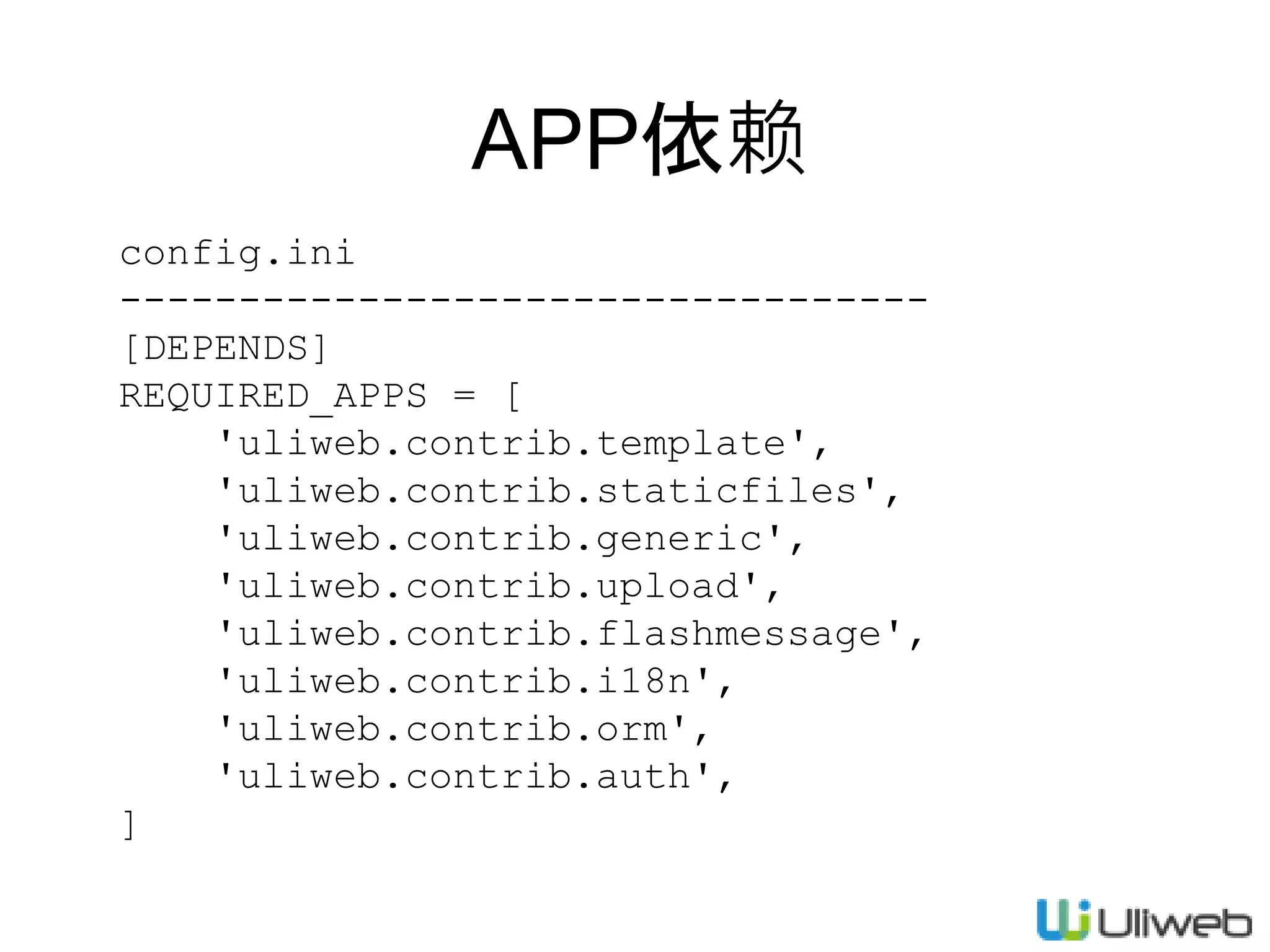 config.ini
----------------------------------
[DEPENDS]
REQUIRED_APPS = [
'uliweb.contrib.template',
'uliweb.contrib.staticfiles',
'uliweb.contrib.generic',
'uliweb.contrib.upload',
'uliweb.contrib.flashmessage',
'uliweb.contrib.i18n',
'uliweb.contrib.orm',
'uliweb.contrib.auth',
]
APP依赖
 
