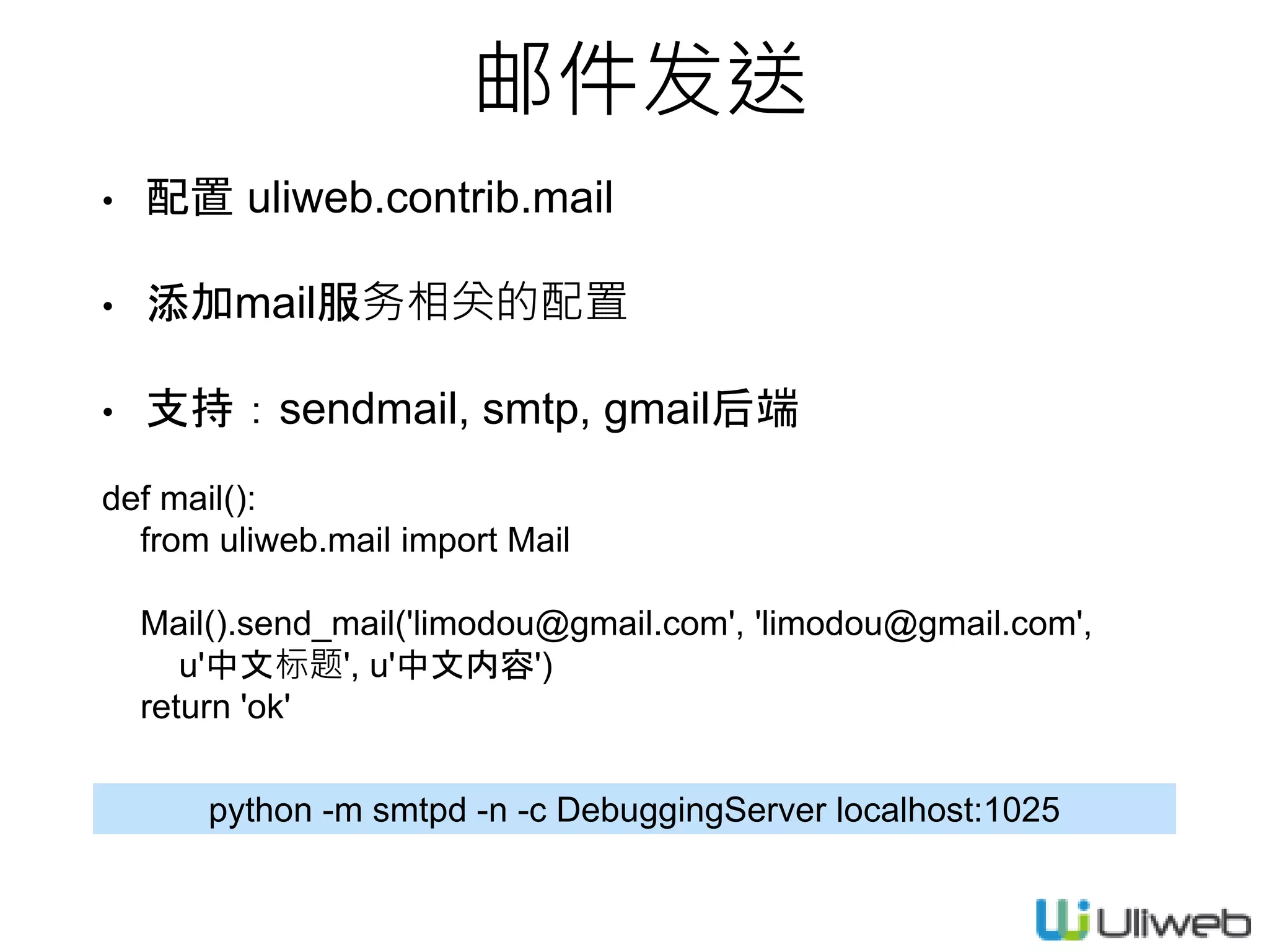 邮件发送
• 配置 uliweb.contrib.mail
• 添加mail服务相关的配置
• 支持：sendmail, smtp, gmail后端
def mail():
from uliweb.mail import Mail
Mail().send_mail('limodou@gmail.com', 'limodou@gmail.com',
u'中文标题', u'中文内容')
return 'ok'
python -m smtpd -n -c DebuggingServer localhost:1025
 
