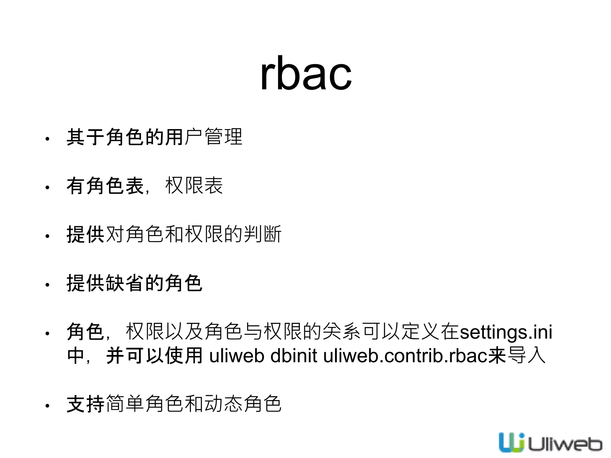 rbac
• 其于角色的用户管理
• 有角色表，权限表
• 提供对角色和权限的判断
• 提供缺省的角色
• 角色，权限以及角色与权限的关系可以定义在settings.ini
中，并可以使用 uliweb dbinit uliweb.contrib.rbac来导入
• 支持简单角色和动态角色
 