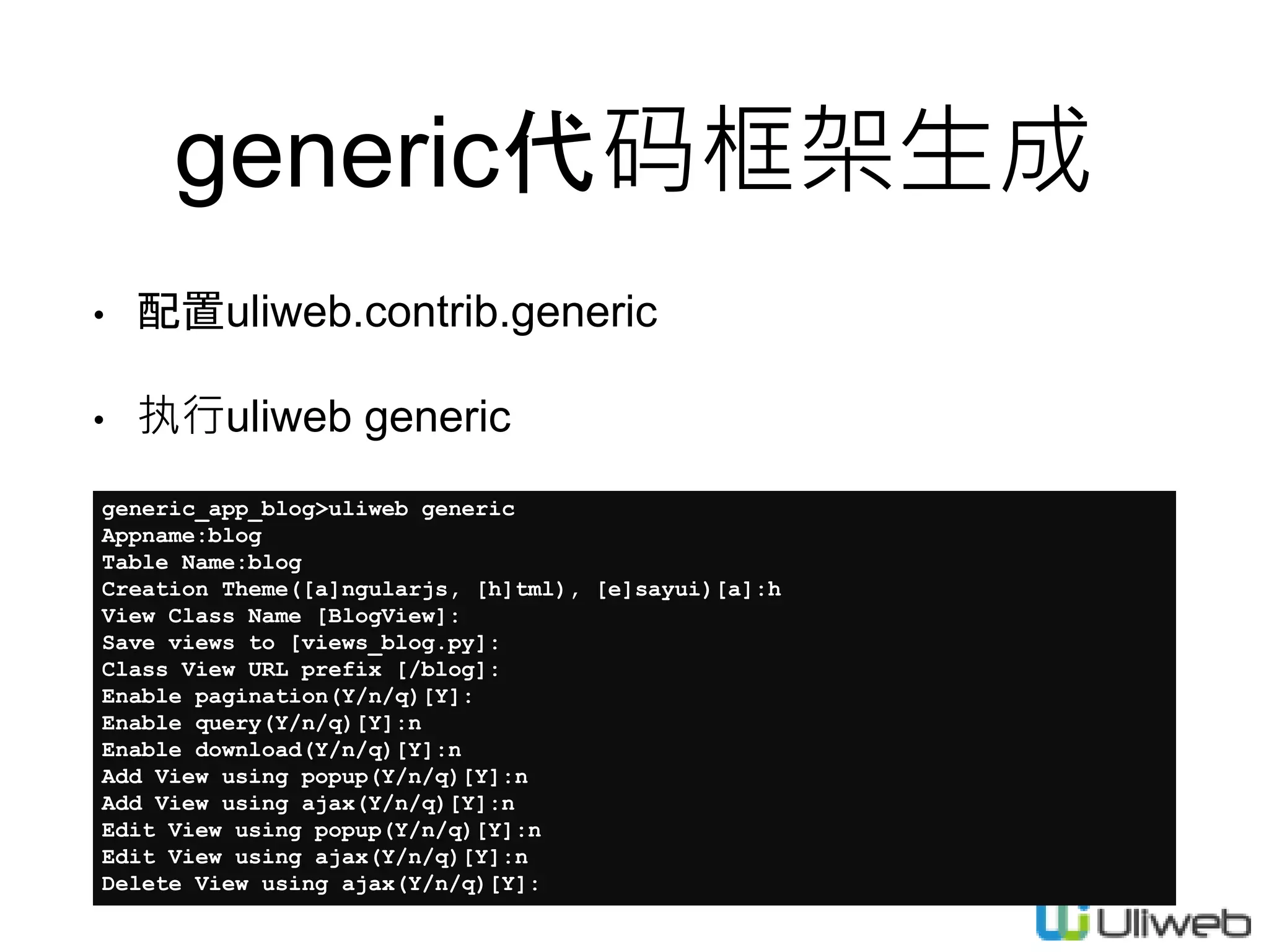 generic代码框架生成
• 配置uliweb.contrib.generic
• 执行uliweb generic
generic_app_blog>uliweb generic
Appname:blog
Table Name:blog
Creation Theme([a]ngularjs, [h]tml), [e]sayui)[a]:h
View Class Name [BlogView]:
Save views to [views_blog.py]:
Class View URL prefix [/blog]:
Enable pagination(Y/n/q)[Y]:
Enable query(Y/n/q)[Y]:n
Enable download(Y/n/q)[Y]:n
Add View using popup(Y/n/q)[Y]:n
Add View using ajax(Y/n/q)[Y]:n
Edit View using popup(Y/n/q)[Y]:n
Edit View using ajax(Y/n/q)[Y]:n
Delete View using ajax(Y/n/q)[Y]:
 
