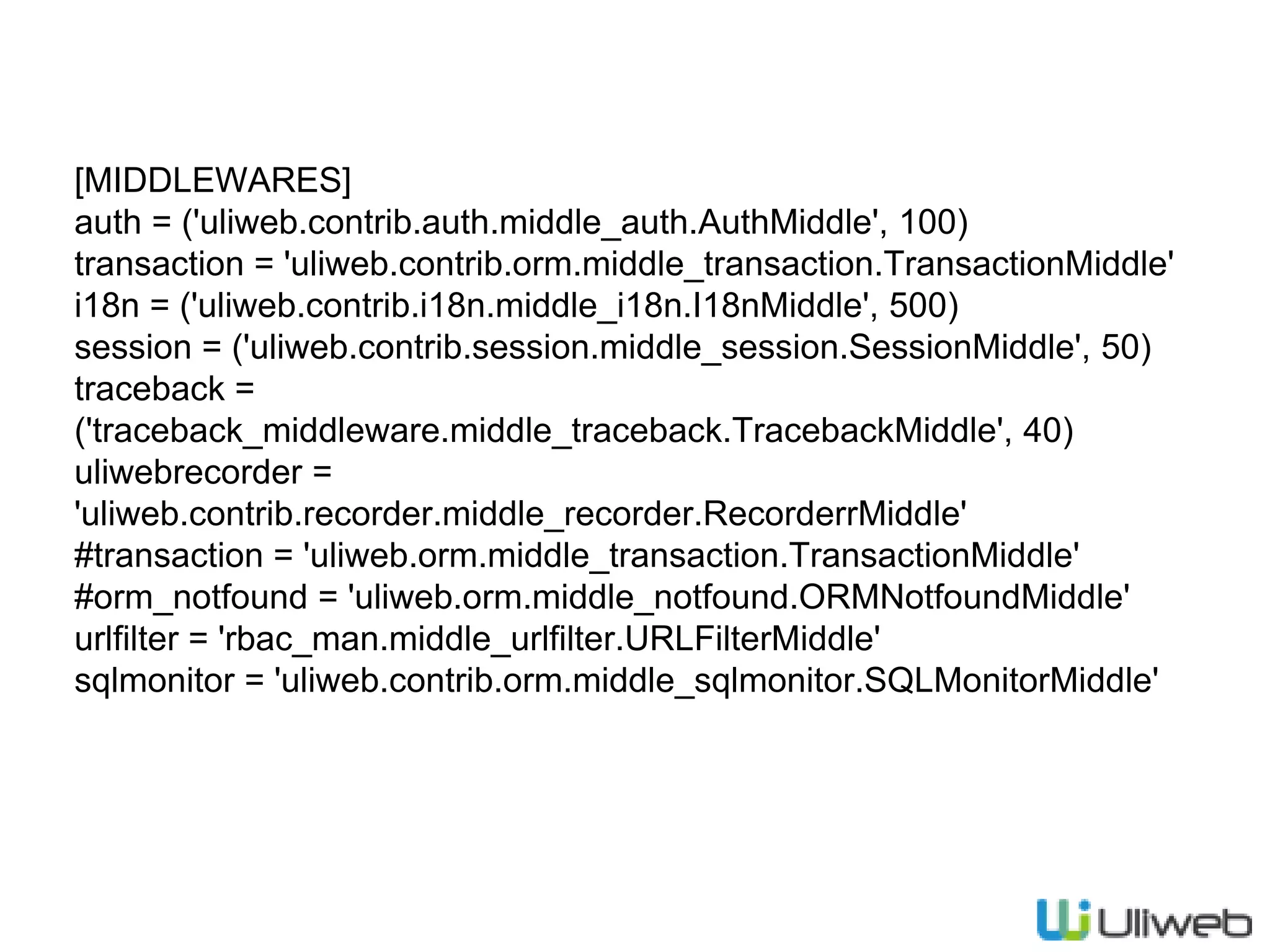 [MIDDLEWARES]
auth = ('uliweb.contrib.auth.middle_auth.AuthMiddle', 100)
transaction = 'uliweb.contrib.orm.middle_transaction.TransactionMiddle'
i18n = ('uliweb.contrib.i18n.middle_i18n.I18nMiddle', 500)
session = ('uliweb.contrib.session.middle_session.SessionMiddle', 50)
traceback =
('traceback_middleware.middle_traceback.TracebackMiddle', 40)
uliwebrecorder =
'uliweb.contrib.recorder.middle_recorder.RecorderrMiddle'
#transaction = 'uliweb.orm.middle_transaction.TransactionMiddle'
#orm_notfound = 'uliweb.orm.middle_notfound.ORMNotfoundMiddle'
urlfilter = 'rbac_man.middle_urlfilter.URLFilterMiddle'
sqlmonitor = 'uliweb.contrib.orm.middle_sqlmonitor.SQLMonitorMiddle'
 