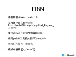 I18N
• 需要配置uliweb.contrib.i18n
• 在程序中定义翻译函数
from uliweb.i18n import ugettext_lazy as _
_(‘save’)
• 使用uliweb i18n命令抽取翻译串
• 使用poEdit工具将po翻译为mo文件
• 语言识别顺序，看文档
• 模板中使用 {{=_(‘save’)}}
 