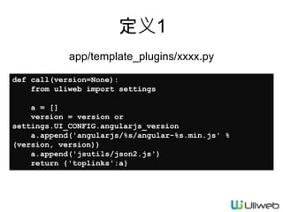 定义1
app/template_plugins/xxxx.py
def call(version=None):
from uliweb import settings
a = []
version = version or
settings.UI_CONFIG.angularjs_version
a.append('angularjs/%s/angular-%s.min.js' %
(version, version))
a.append('jsutils/json2.js')
return {'toplinks':a}
 