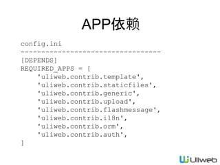 config.ini
----------------------------------
[DEPENDS]
REQUIRED_APPS = [
'uliweb.contrib.template',
'uliweb.contrib.staticfiles',
'uliweb.contrib.generic',
'uliweb.contrib.upload',
'uliweb.contrib.flashmessage',
'uliweb.contrib.i18n',
'uliweb.contrib.orm',
'uliweb.contrib.auth',
]
APP依赖
 
