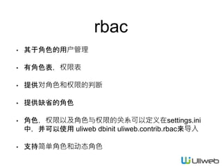 rbac
• 其于角色的用户管理
• 有角色表，权限表
• 提供对角色和权限的判断
• 提供缺省的角色
• 角色，权限以及角色与权限的关系可以定义在settings.ini
中，并可以使用 uliweb dbinit uliweb.contrib.rbac来导入
• 支持简单角色和动态角色
 