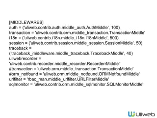 [MIDDLEWARES]
auth = ('uliweb.contrib.auth.middle_auth.AuthMiddle', 100)
transaction = 'uliweb.contrib.orm.middle_transaction.TransactionMiddle'
i18n = ('uliweb.contrib.i18n.middle_i18n.I18nMiddle', 500)
session = ('uliweb.contrib.session.middle_session.SessionMiddle', 50)
traceback =
('traceback_middleware.middle_traceback.TracebackMiddle', 40)
uliwebrecorder =
'uliweb.contrib.recorder.middle_recorder.RecorderrMiddle'
#transaction = 'uliweb.orm.middle_transaction.TransactionMiddle'
#orm_notfound = 'uliweb.orm.middle_notfound.ORMNotfoundMiddle'
urlfilter = 'rbac_man.middle_urlfilter.URLFilterMiddle'
sqlmonitor = 'uliweb.contrib.orm.middle_sqlmonitor.SQLMonitorMiddle'
 