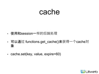 cache
• 使用和session一样的后端处理
• 可以通过 functions.get_cache()来获得一个cache对
象
• cache.set(key, value, expire=60)
 