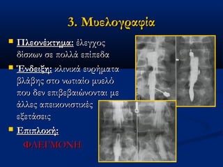 3. Μυελογραφία3. Μυελογραφία
 Πλεονέκτημα:Πλεονέκτημα: έλεγχοςέλεγχος
δίσκων σε πολλά επίπεδαδίσκων σε πολλά επίπεδα
 Ένδειξη:Ένδειξη: κλινικά ευρήματακλινικά ευρήματα
βλάβης στο νωτιαίο μυελόβλάβης στο νωτιαίο μυελό
που δεν επιβεβαιώνονται μεπου δεν επιβεβαιώνονται με
άλλες απεικονιστικέςάλλες απεικονιστικές
εξετάσειςεξετάσεις
 Επιπλοκή:Επιπλοκή:
ΦΛΕΓΜΟΝΗΦΛΕΓΜΟΝΗ
 