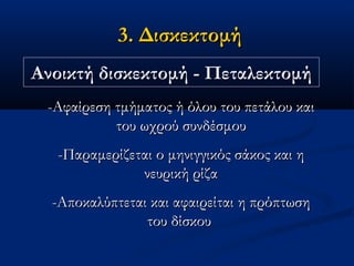 3. Δισκεκτομή3. Δισκεκτομή
Ανοικτή δισκεκτομή - ΠεταλεκτομήΑνοικτή δισκεκτομή - Πεταλεκτομή
-Αφαίρεση τμήματος ή όλου του πετάλου και-Αφαίρεση τμήματος ή όλου του πετάλου και
του ωχρού συνδέσμουτου ωχρού συνδέσμου
-Παραμερίζεται ο μηνιγγικός σάκος και η-Παραμερίζεται ο μηνιγγικός σάκος και η
νευρική ρίζανευρική ρίζα
-Αποκαλύπτεται και αφαιρείται η πρόπτωση-Αποκαλύπτεται και αφαιρείται η πρόπτωση
του δίσκουτου δίσκου
 