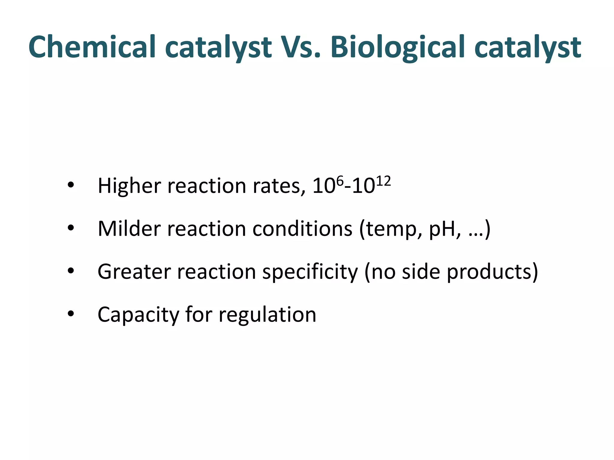 • Higher reaction rates, 106-1012
• Milder reaction conditions (temp, pH, …)
• Greater reaction specificity (no side products)
• Capacity for regulation
Chemical catalyst Vs. Biological catalyst
 