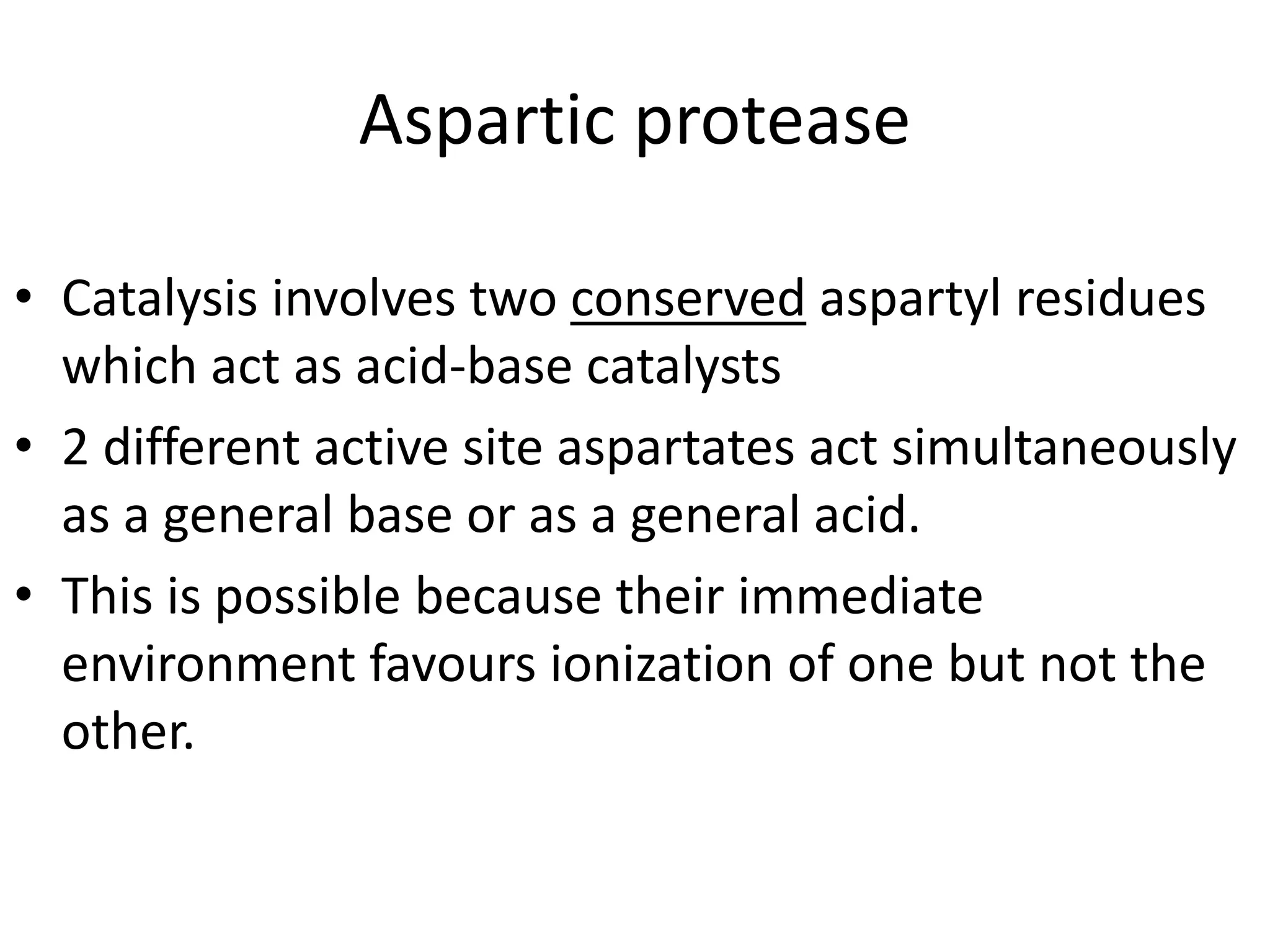 Aspartic protease
• Catalysis involves two conserved aspartyl residues
which act as acid-base catalysts
• 2 different active site aspartates act simultaneously
as a general base or as a general acid.
• This is possible because their immediate
environment favours ionization of one but not the
other.
 