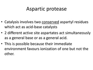 Aspartic protease
• Catalysis involves two conserved aspartyl residues
which act as acid-base catalysts
• 2 different active site aspartates act simultaneously
as a general base or as a general acid.
• This is possible because their immediate
environment favours ionization of one but not the
other.
 