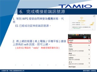 http://www.tamio.com.tw台灣總代理 : 阿里山龍頭實業有限公司 服務供應商 : 台灣塔米
6. 完成橋接前端訊號源
1. 等到 WPS 燈號由閃爍變為恆亮狀態，代
表
E1 已經成功延伸前端訊號源。
2. 將上網的裝置 ( 桌上電腦 / 手機平板 ) 連接
上原有的 wifi 訊號，即可上網。
( 此時 E1 預設的“ netis” 無線名稱即會失效 )
 