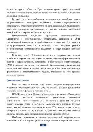 80
охраны матери и ребенка требует высокого уровня профессиональной
компетентности и навыков владения современными технологиями медицины
и основами психологии.
В этой связи целесообразным представляется разработка новых
профессиональных стандартов подготовки высококвалифицированных
специалистов, организация стажировок на базе национальных медицинских
кластеров, проведение мастер-классов с участием ведущих зарубежных
врачей в области охраны материнства и детства.
Представляется актуальным проведение широкомасштабных
мероприятий в информационном пространстве, освещение в СМИ
своевременной вакцинации и профилактических осмотров. Это является
предупреждающим фактором возможного урона здоровью ребенка
и минимизирует коррекционную поддержку в более поздние периоды
его жизни.
В целом, важно обеспечить комплексное сопровождение матери
и ребенка в первые годы его жизни во взаимодействии сферы социальной
защиты и здравоохранения, образования и родительской общественности,
СМИ и неправительственных организаций. Согласованная и всесторонняя
поддержка материнства и детства станет залогом воспитания полноценного
физического и интеллектуального ребенка, успешного на всех уровнях
жизненного цикла.
Рациональное питание
Вопросы качества питания детей раннего возраста международными
экспертами рассматриваются как одно из важных условий устойчивого
социально-демографического развития страны.
ПРООН в очередном Докладе о человеческом развитии «Обеспечение
устойчивого прогресса человечества: уменьшение уязвимости
и формирование жизнестойкости» (2014) обозначил: «...почти 156 млн. детей
имеют задержку роста в результате недостаточного питания, которое
является одной из причин летального исхода в 35% случаев смерти от кори,
малярии, воспаления легких и диареи. Воздействие этого фактора является
наиболее сильным, если депривация происходит в раннем детстве».
Наиболее уязвимыми к белково-энергетической недостаточности
оказываются дети в период грудного вскармливания и первых лет жизни.
 