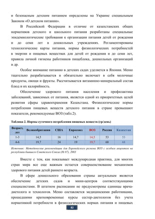 82
и безопасным детским питанием определены на Украине специальным
Законом «О детском питании».
В Российской Федерации в отличие от казахстанских общих
нормативов детского и школьного питания разработаны специальные
эпидемиологические требования к организации питания детей от рождения
и до семи лет в дошкольных учреждениях. Регламентированы
технологические карты питания, нормы физиологических потребностей
в энергии и пищевых веществах для детей от рождения и до семи лет,
правила личной гигиены работников пищеблока, дошкольных организаций
и др.
Особое внимание питанию в детских садах уделяется в Японии. Меню
тщательно разрабатывается и обязательно включает в себя молочные
продукты, овощи и фрукты. Рассчитывается витаминно-минеральный состав
блюд и их калорийность.
Обеспечение здорового питания населения и профилактика
заболеваний, зависимых от питания, является одной из приоритетных целей
развития сферы здравоохранения Казахстана. Физиологические нормы
потребления пищевых веществ детского питания в стране превышают
показатели, рекомендуемые ВОЗ (табл.2).
Таблица 2. Нормы суточного потребления пищевых веществ (гр/день)
Возраст,
лет
Великобритания США Евросоюз ВОЗ Россия Казахстан
1-3 14,5 16 14,7 14,5 53 53
4-6 19,7 24 19 19,7 68 68
Источник: Методические рекомендации для Европейского региона ВОЗ с особым акцентом на
республики бывшего Советского Союза (№ 87), 2003
Вместе с тем, как показывает международная практика, для многих
стран мира все еще важным остается совершенствование механизмов
здорового питания детей раннего возраста.
В сфере дошкольного образования страны актуальным является
обеспечение детских садов и мини-центров соответствующими
специалистами. В штатном расписании не предусмотрены единицы врача-
диетолога и технологов. Меню составляется медицинскими работниками,
прошедшими кратковременные курсы сестер-диетологов без учета
нормативной потребности в физиологических нормах питания и пищевых
 