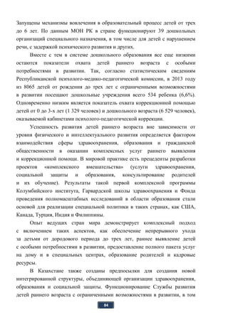 84
Запущены механизмы вовлечения в образовательный процесс детей от трех
до 6 лет. По данным МОН РК в стране функционируют 39 дошкольных
организаций специального назначения, в том числе для детей с нарушением
речи, с задержкой психического развития и других.
Вместе с тем в системе дошкольного образования все еще низкими
остаются показатели охвата детей раннего возраста с особыми
потребностями в развитии. Так, согласно статистическим сведениям
Республиканской психолого-медико-педагогической комиссии, в 2013 году
из 8065 детей от рождения до трех лет с ограниченными возможностями
в развитии посещают дошкольные учреждения всего 534 ребенка (6,6%).
Одновременно низким является показатель охвата коррекционной помощью
детей от 0 до 3-х лет (1 329 человек) и дошкольного возраста (6 529 человек),
оказываемой кабинетами психолого-педагогической коррекции.
Успешность развития детей раннего возраста вне зависимости от
уровня физического и интеллектуального развития определяется фактором
взаимодействия сферы здравоохранения, образования и гражданской
общественности в оказании комплексных услуг раннего выявления
и коррекционной помощи. В мировой практике есть прецеденты разработки
проектов «комплексного вмешательства» (услуги здравоохранения,
социальной защиты и образования, консультирование родителей
и их обучение). Результаты такой первой комплексной программы
Колумбийского института, Гарвардской школы здравоохранения и Фонда
проведения полномасштабных исследований в области образования стали
основой для реализации специальной политики в таких странах, как США,
Канада, Турция, Индия и Филиппины.
Опыт ведущих стран мира демонстрирует комплексный подход
с включением таких аспектов, как обеспечение непрерывного ухода
за детьми от дородового периода до трех лет, раннее выявление детей
с особыми потребностями в развитии, предоставление полного пакета услуг
на дому и в специальных центрах, образование родителей и кадровые
ресурсы.
В Казахстане также созданы предпосылки для создания новой
интегрированной структуры, объединяющей организации здравоохранения,
образования и социальной защиты. Функционирование Службы развития
детей раннего возраста с ограниченными возможностями в развитии, в том
 