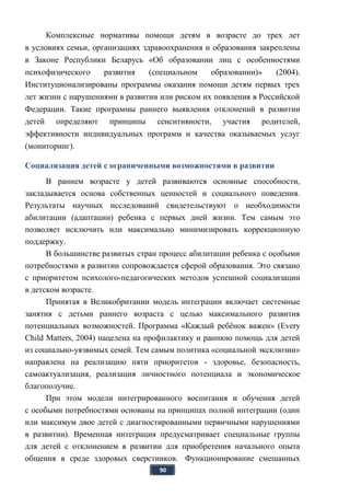 90
Комплексные нормативы помощи детям в возрасте до трех лет
в условиях семьи, организациях здравоохранения и образования закреплены
в Законе Республики Беларусь «Об образовании лиц с особенностями
психофизического развития (специальном образовании)» (2004).
Институционализированы программы оказания помощи детям первых трех
лет жизни с нарушениями в развитии или риском их появления в Российской
Федерации. Такие программы раннего выявления отклонений в развитии
детей определяют принципы сенситивности, участия родителей,
эффективности индивидуальных программ и качества оказываемых услуг
(мониторинг).
Социализация детей с ограниченными возможностями в развитии
В раннем возрасте у детей развиваются основные способности,
закладывается основа собственных ценностей и социального поведения.
Результаты научных исследований свидетельствуют о необходимости
абилитации (адаптации) ребенка с первых дней жизни. Тем самым это
позволяет исключить или максимально минимизировать коррекционную
поддержку.
В большинстве развитых стран процесс абилитации ребенка с особыми
потребностями в развитии сопровождается сферой образования. Это связано
с приоритетом психолого-педагогических методов успешной социализации
в детском возрасте.
Принятая в Великобритании модель интеграции включает системные
занятия с детьми раннего возраста с целью максимального развития
потенциальных возможностей. Программа «Каждый ребёнок важен» (Every
Child Matters, 2004) нацелена на профилактику и раннюю помощь для детей
из социально-уязвимых семей. Тем самым политика «социальной эксклюзии»
направлена на реализацию пяти приоритетов - здоровье, безопасность,
самоактуализация, реализация личностного потенциала и экономическое
благополучие.
При этом модели интегрированного воспитания и обучения детей
с особыми потребностями основаны на принципах полной интеграции (один
или максимум двое детей с диагностированными первичными нарушениями
в развитии). Временная интеграция предусматривает специальные группы
для детей с отклонением в развитии для приобретения начального опыта
общения в среде здоровых сверстников. Функционирование смешанных
 
