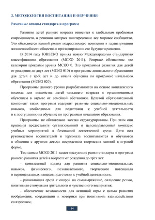 94
2. МЕТОДОЛОГИЯ ВОСПИТАНИЯ И ОБУЧЕНИЯ
Рамочные основы стандарта и программ
Развитие детей раннего возраста относится к глобальным проблемам
современности, в решении которых заинтересовано все мировое сообщество.
Это объясняется важной ролью подрастающего поколения в гарантировании
жизнеспособности общества и прогнозировании его будущего развития.
В 2014 году ЮНЕСКО принял новую Международную стандартную
классификацию образования (МСКО 2011). Впервые обозначены две
категории программ уровня МСКО 0. Это программы развития для детей
от рождения до двух лет (МСКО 010) и программы дошкольного образования
для детей с трех лет и до начала обучения по программе начального
образования (МСКО 020).
Программы данного уровня разрабатываются на основе комплексного
подхода для знакомства детей младшего возраста с организованным
обучением в отрыве от семейной обстановки. Целевой образовательный
компонент таких программ содержит развитие социально-эмоциональных
навыков, необходимых для подготовки к учебной деятельности
и к поступлению на обучение по программам начального образования.
Программы не обязательно жестко структурированы. При этом они
призваны предоставить организованный и целенаправленный комплекс
учебных мероприятий в безопасной естественной среде. Дети под
руководством воспитателей и персонала воспитываются и обучаются
в общении с другими детьми посредством творческих занятий в игровой
форме.
Тем самым МСКО 2011 задает следующие рамки стандарта и программ
раннего развития детей в возрасте от рождения до трех лет:
- комплексный подход для развития социально-эмоциональных
навыков, физического, познавательного, творческого потенциала
и первоначальных навыков подготовки к учебной деятельности;
- развивающая среда с опорой на самовыражение, овладение речью,
позитивная стимуляция зрительного и чувственного восприятия;
- обеспечение возможности для активной игры с целью развития
воображения, координации и моторики при позитивном взаимодействии
со взрослым;
 